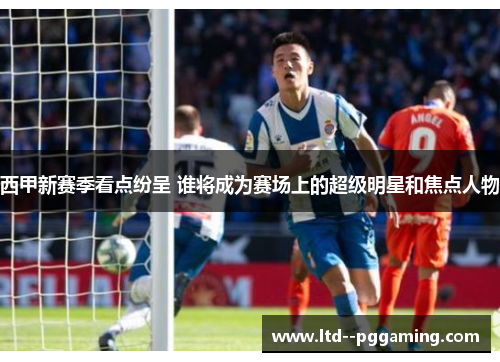 西甲新赛季看点纷呈 谁将成为赛场上的超级明星和焦点人物 西甲新赛季看点纷呈 谁将成为赛场上的超级明星和焦点人物
