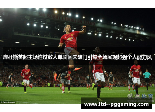 库杜斯英超主场连过数人单骑闯关破门引爆全场展现超强个人能力风 库杜斯英超主场连过数人单骑闯关破门引爆全场展现超强个人能力风