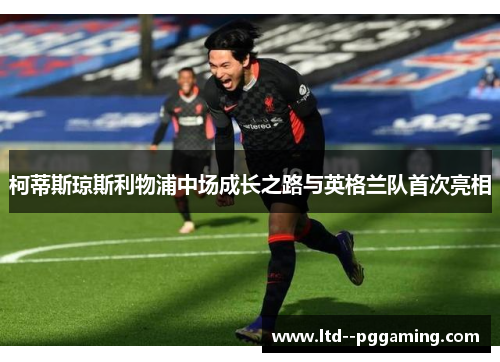 柯蒂斯琼斯利物浦中场成长之路与英格兰队首次亮相 柯蒂斯琼斯利物浦中场成长之路与英格兰队首次亮相