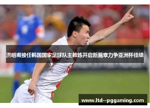 洪明甫接任韩国国家足球队主教练开启新篇章力争亚洲杯佳绩