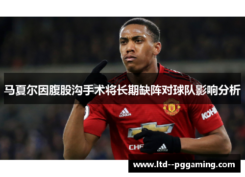 马夏尔因腹股沟手术将长期缺阵对球队影响分析 马夏尔因腹股沟手术将长期缺阵对球队影响分析