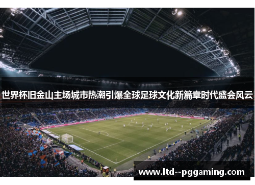 世界杯旧金山主场城市热潮引爆全球足球文化新篇章时代盛会风云 世界杯旧金山主场城市热潮引爆全球足球文化新篇章时代盛会风云